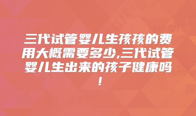 三代试管婴儿生孩孩的费用大概需要多少,三代试管婴儿生出来的孩子健康吗！