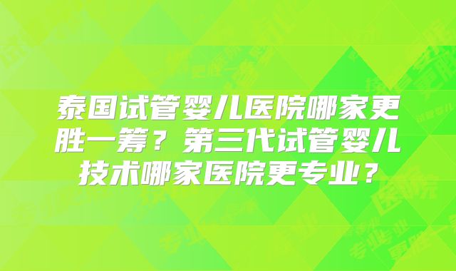泰国试管婴儿医院哪家更胜一筹？第三代试管婴儿技术哪家医院更专业？