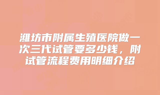 潍坊市附属生殖医院做一次三代试管要多少钱，附试管流程费用明细介绍