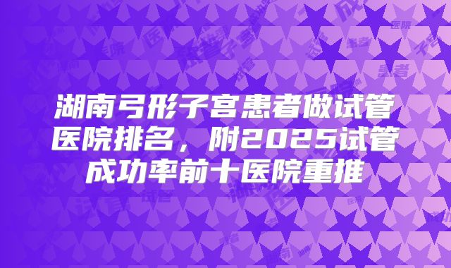 湖南弓形子宫患者做试管医院排名，附2025试管成功率前十医院重推
