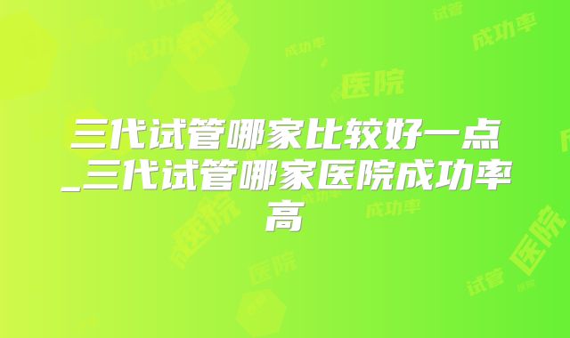 三代试管哪家比较好一点_三代试管哪家医院成功率高