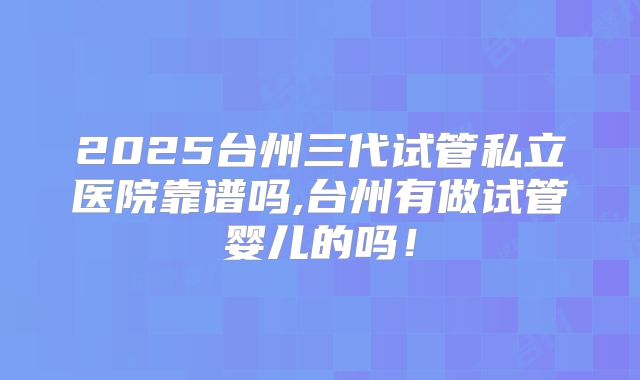 2025台州三代试管私立医院靠谱吗,台州有做试管婴儿的吗！