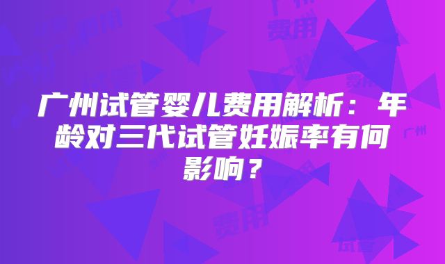 广州试管婴儿费用解析:年龄对三代试管妊娠率有何影响?