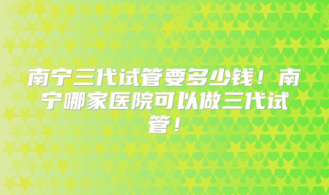 南宁三代试管要多少钱!南宁哪家医院可以做三代试管!