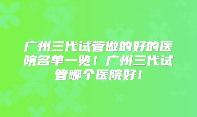 广州三代试管做的好的医院名单一览！广州三代试管哪个医院好！