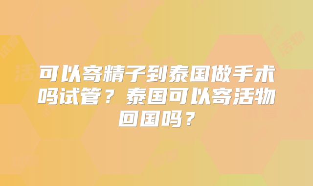 可以寄精子到泰国做手术吗试管？泰国可以寄活物回国吗？