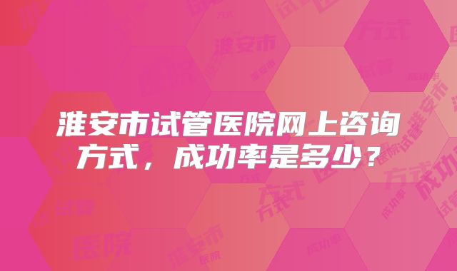 淮安市试管医院网上咨询方式,成功率是多少?