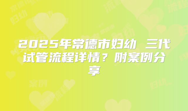 2025年常德市妇幼 三代试管流程详情?附案例分享