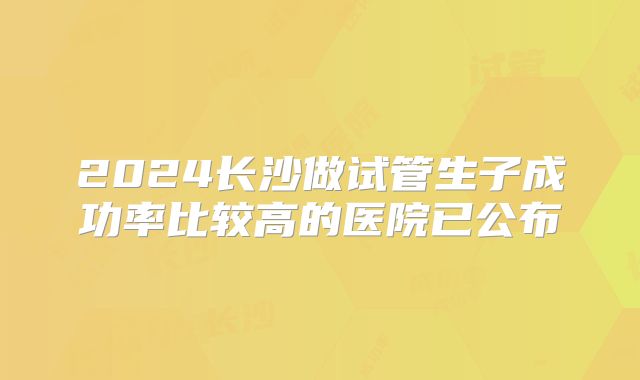 2024长沙做试管生子成功率比较高的医院已公布