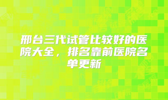 邢台三代试管比较好的医院大全，排名靠前医院名单更新