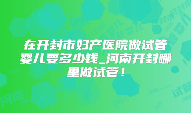 在开封市妇产医院做试管婴儿要多少钱_河南开封哪里做试管！