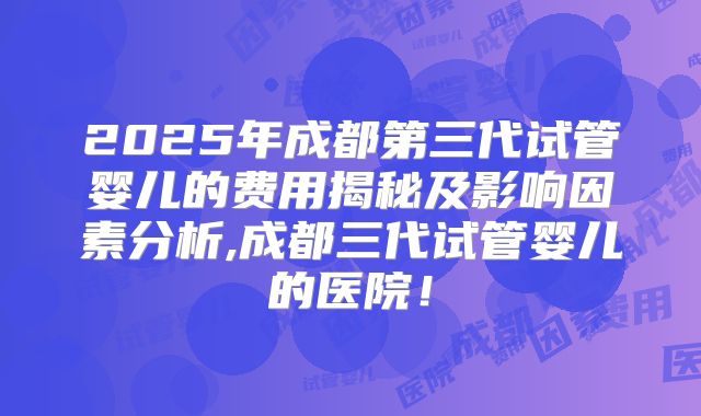 2025年成都第三代试管婴儿的费用揭秘及影响因素分析,成都三代试管婴儿的医院！