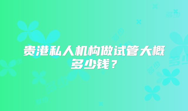 贵港私人机构做试管大概多少钱?