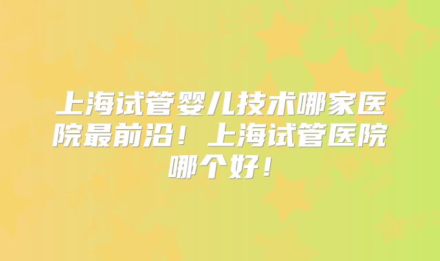 上海试管婴儿技术哪家医院最前沿!上海试管医院哪个好!