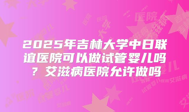 2025年吉林大学中日联谊医院可以做试管婴儿吗?艾滋病医院允许做吗