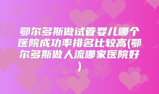 鄂尔多斯做试管婴儿哪个医院成功率排名比较高(鄂尔多斯做人流哪家医院好)