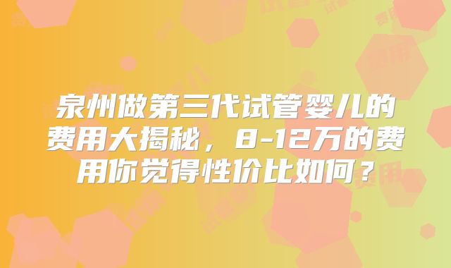 泉州做第三代试管婴儿的费用大揭秘，8-12万的费用你觉得性价比如何？