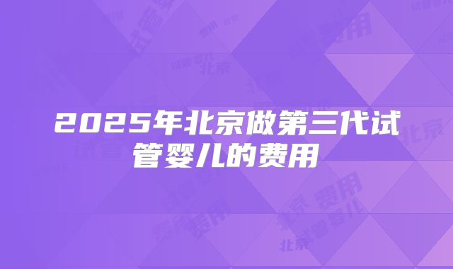 2025年北京做第三代试管婴儿的费用