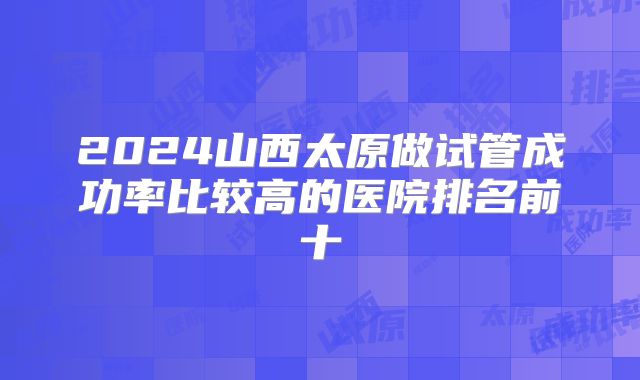 2024山西太原做试管成功率比较高的医院排名前十