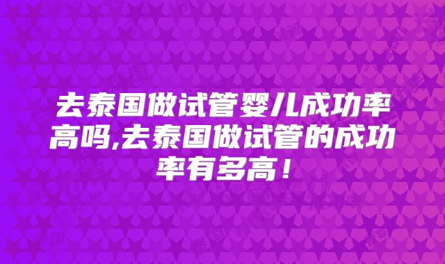 去泰国做试管婴儿成功率高吗,去泰国做试管的成功率有多高！