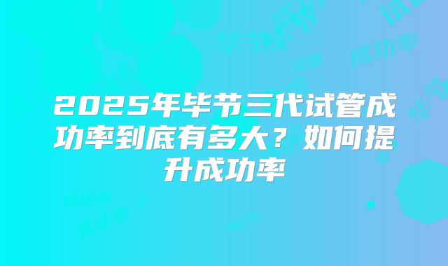 2025年毕节三代试管成功率到底有多大？如何提升成功率