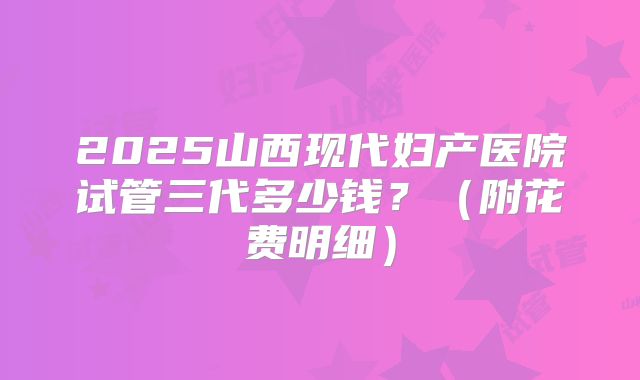 2025山西现代妇产医院试管三代多少钱?(附花费明细)