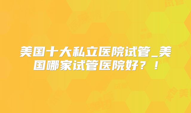 美国十大私立医院试管_美国哪家试管医院好？！