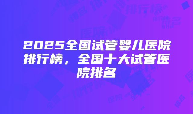 2025全国试管婴儿医院排行榜，全国十大试管医院排名