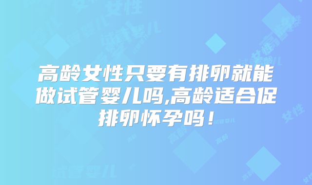 高龄女性只要有排卵就能做试管婴儿吗,高龄适合促排卵怀孕吗！