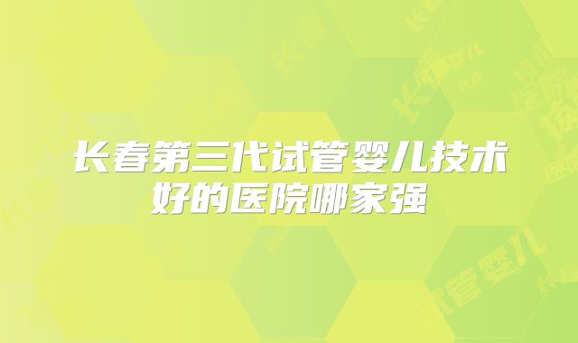 长春第三代试管婴儿技术好的医院哪家强