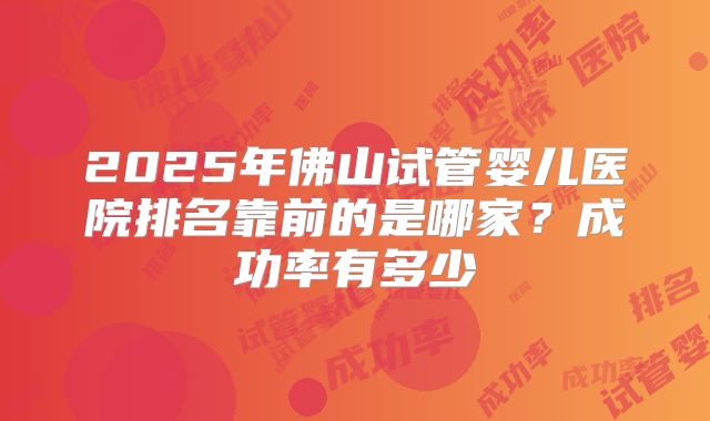 2025年佛山试管婴儿医院排名靠前的是哪家？成功率有多少