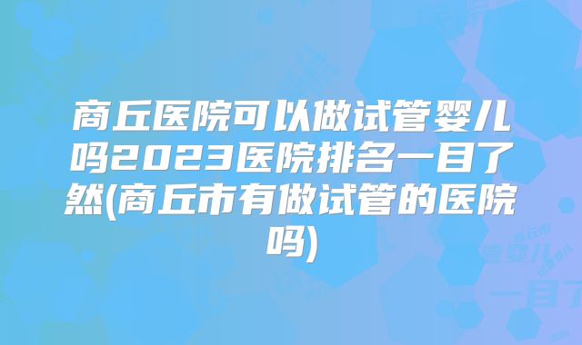 商丘医院可以做试管婴儿吗2023医院排名一目了然(商丘市有做试管的医院吗)