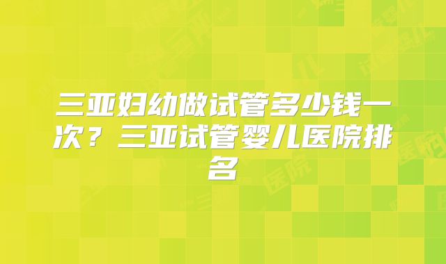三亚妇幼做试管多少钱一次？三亚试管婴儿医院排名