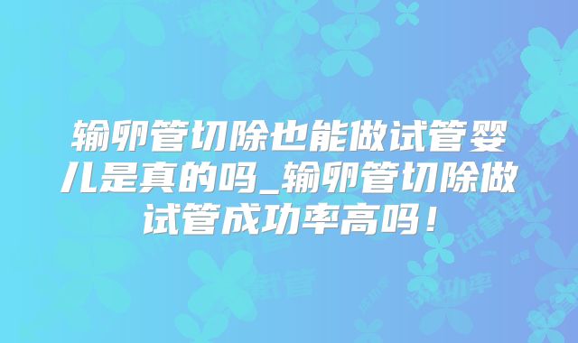 输卵管切除也能做试管婴儿是真的吗_输卵管切除做试管成功率高吗!