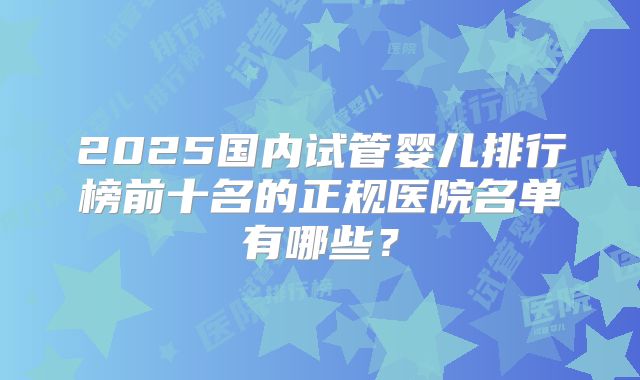 2025国内试管婴儿排行榜前十名的正规医院名单有哪些?