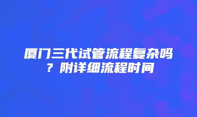 厦门三代试管流程复杂吗？附详细流程时间