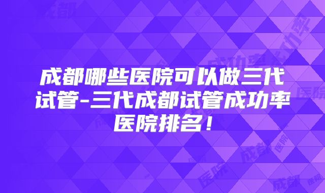 成都哪些医院可以做三代试管-三代成都试管成功率医院排名！