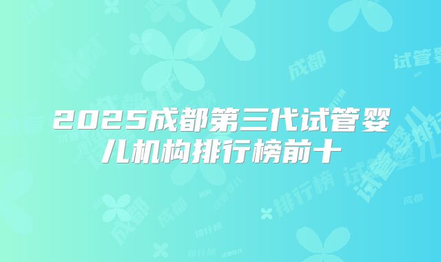 2025成都第三代试管婴儿机构排行榜前十