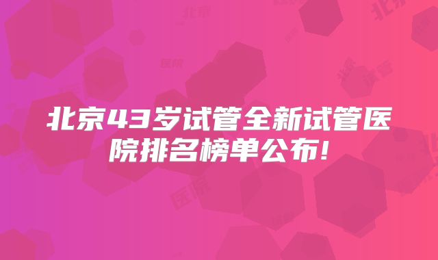 北京43岁试管全新试管医院排名榜单公布!