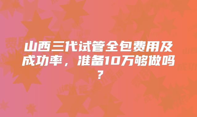 山西三代试管全包费用及成功率,准备10万够做吗?