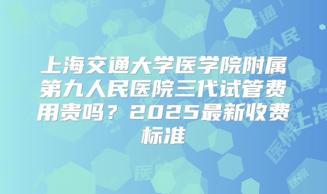 上海交通大学医学院附属第九人民医院三代试管费用贵吗？2025最新收费标准