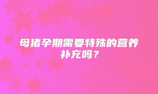 母猪孕期需要特殊的营养补充吗？