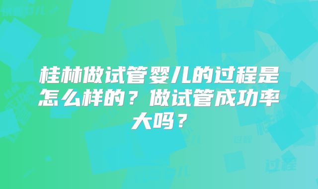 桂林做试管婴儿的过程是怎么样的?做试管成功率大吗?