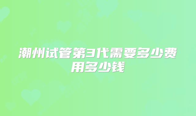 潮州试管第3代需要多少费用多少钱