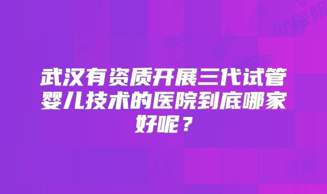 武汉有资质开展三代试管婴儿技术的医院到底哪家好呢？