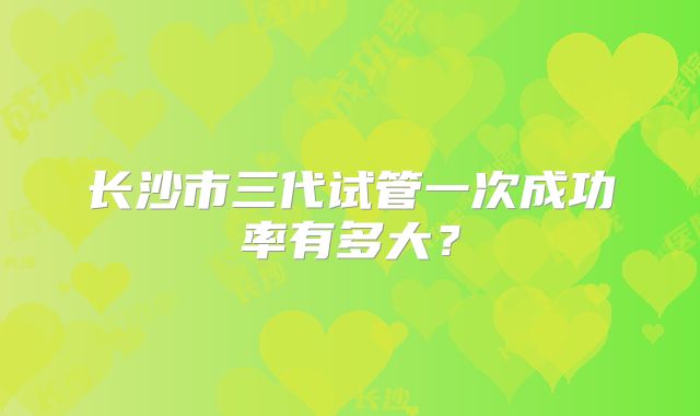 长沙市三代试管一次成功率有多大？