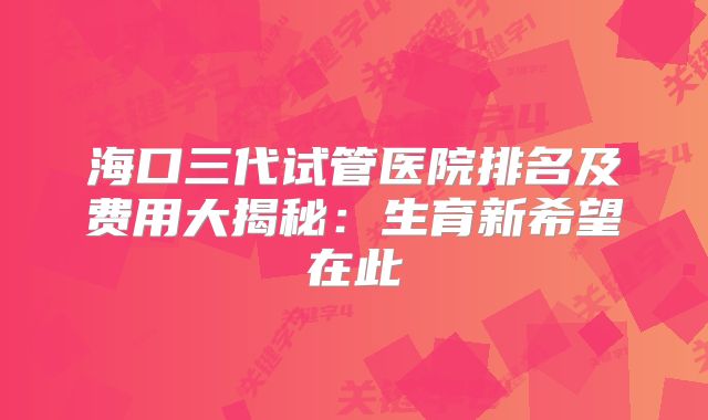 海口三代试管医院排名及费用大揭秘:生育新希望在此