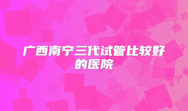 广西南宁三代试管比较好的医院