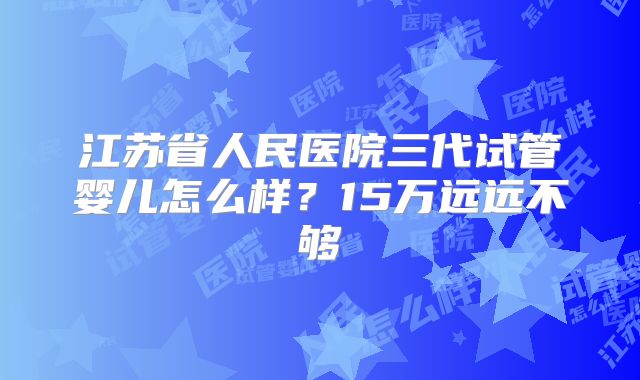 江苏省人民医院三代试管婴儿怎么样？15万远远不够