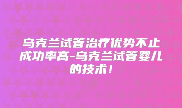 乌克兰试管治疗优势不止成功率高-乌克兰试管婴儿的技术！